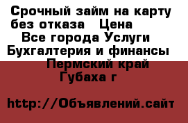 Срочный займ на карту без отказа › Цена ­ 500 - Все города Услуги » Бухгалтерия и финансы   . Пермский край,Губаха г.